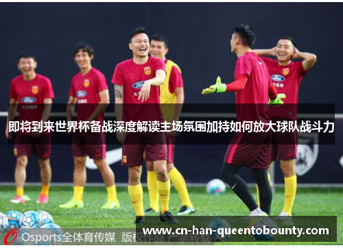 即将到来世界杯备战深度解读主场氛围加持如何放大球队战斗力