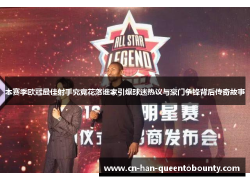 本赛季欧冠最佳射手究竟花落谁家引爆球迷热议与豪门争锋背后传奇故事