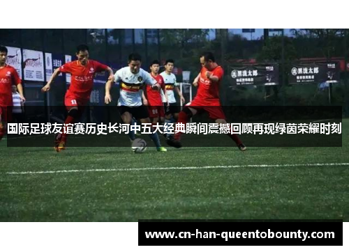 国际足球友谊赛历史长河中五大经典瞬间震撼回顾再现绿茵荣耀时刻