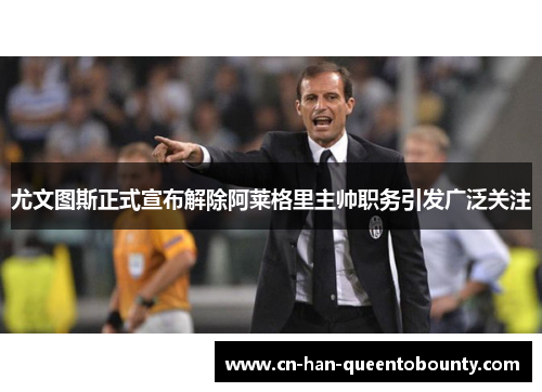 尤文图斯正式宣布解除阿莱格里主帅职务引发广泛关注