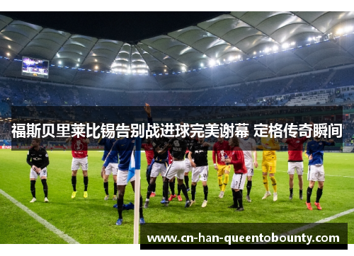 福斯贝里莱比锡告别战进球完美谢幕 定格传奇瞬间