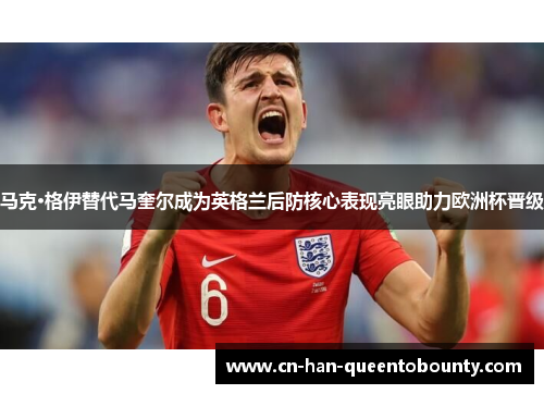 马克·格伊替代马奎尔成为英格兰后防核心表现亮眼助力欧洲杯晋级