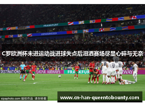 C罗欧洲杯未进运动战进球失点后泪洒赛场尽显心碎与无奈 C罗欧洲杯未进运动战进球失点后泪洒赛场尽显心碎与无奈