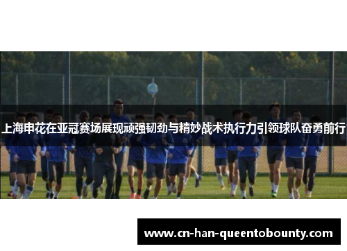 上海申花在亚冠赛场展现顽强韧劲与精妙战术执行力引领球队奋勇前行